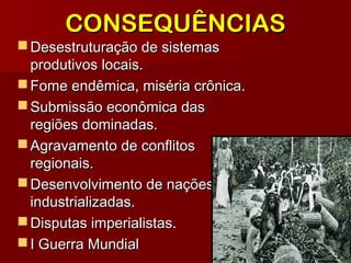 Desestruturação de sistemasDesestruturação de sistemas
produtivos locais.produtivos locais.
 Fome endêmica, miséria crônica.Fome endêmica, miséria crônica.
 Submissão econômica dasSubmissão econômica das
regiões dominadas.regiões dominadas.
 Agravamento de conflitosAgravamento de conflitos
regionais.regionais.
 Desenvolvimento de naçõesDesenvolvimento de nações
industrializadas.industrializadas.
 Disputas imperialistas.Disputas imperialistas.
 I Guerra MundialI Guerra Mundial
CONSEQUÊNCIASCONSEQUÊNCIAS
 