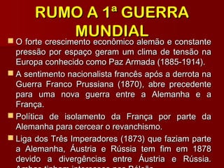 RUMO A 1ª GUERRARUMO A 1ª GUERRA
MUNDIALMUNDIAL O forte crescimento econômico alemão e constanteO forte crescimento econômico alemão e constante
pressão por espaço geram um clima de tensão napressão por espaço geram um clima de tensão na
Europa conhecido como Paz Armada (1885-1914).Europa conhecido como Paz Armada (1885-1914).
 A sentimento nacionalista francês após a derrota naA sentimento nacionalista francês após a derrota na
Guerra Franco Prussiana (1870), abre precedenteGuerra Franco Prussiana (1870), abre precedente
para uma nova guerra entre a Alemanha e apara uma nova guerra entre a Alemanha e a
França.França.
 Política de isolamento da França por parte daPolítica de isolamento da França por parte da
Alemanha para cercear o revanchismo.Alemanha para cercear o revanchismo.
 Liga dos Três Imperadores (1873) que faziam parteLiga dos Três Imperadores (1873) que faziam parte
a Alemanha, Áustria e Rússia tem fim em 1878a Alemanha, Áustria e Rússia tem fim em 1878
devido a divergências entre Áustria e Rússia.devido a divergências entre Áustria e Rússia.
 
