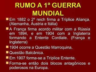 RUMO A 1ª GUERRARUMO A 1ª GUERRA
MUNDIALMUNDIAL
 Em 1882 o 2º reich firma a Tríplice Aliança.Em 1882 o 2º reich firma a Tríplice Aliança.
(Alemanha, Áustria e Itália)(Alemanha, Áustria e Itália)
 A França firma acordo militar com a RússiaA França firma acordo militar com a Rússia
em 1894, e em 1904 com a Inglaterraem 1894, e em 1904 com a Inglaterra
formando a Entente Cordiale. (França eformando a Entente Cordiale. (França e
Inglaterra)Inglaterra)
 1904 ocorre a Questão Marroquina.1904 ocorre a Questão Marroquina.
 Questão Balcânica.Questão Balcânica.
 Em 1907 forma-se a Tríplice Entente.Em 1907 forma-se a Tríplice Entente.
 Forma-se então dois blocos antagônicos eForma-se então dois blocos antagônicos e
poderosos na Europa.poderosos na Europa.
 