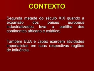 CONTEXTOCONTEXTO
Segunda metade do século XIX quando aSegunda metade do século XIX quando a
expansão dos países europeusexpansão dos países europeus
industrializados leva a partilha dosindustrializados leva a partilha dos
continentes africano e asiático;continentes africano e asiático;
Também EUA e Japão exercem atividadesTambém EUA e Japão exercem atividades
imperialistas em suas respectivas regiõesimperialistas em suas respectivas regiões
de influência.de influência.
 