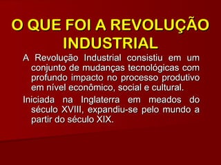 A Revolução Industrial consistiu em umA Revolução Industrial consistiu em um
conjunto de mudanças tecnológicas comconjunto de mudanças tecnológicas com
profundo impacto no processo produtivoprofundo impacto no processo produtivo
em nível econômico, social e cultural.em nível econômico, social e cultural.
Iniciada na Inglaterra em meados doIniciada na Inglaterra em meados do
século XVIII, expandiu-se pelo mundo aséculo XVIII, expandiu-se pelo mundo a
partir do século XIX.partir do século XIX.
O QUE FOI A REVOLUÇÃOO QUE FOI A REVOLUÇÃO
INDUSTRIALINDUSTRIAL
 