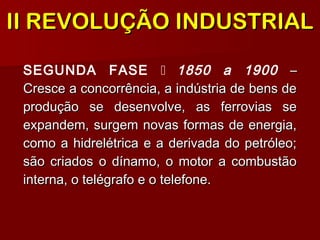 SEGUNDA FASE  1850 a 1900 ––
Cresce a concorrência, a indústria de bens deCresce a concorrência, a indústria de bens de
produção se desenvolve, as ferrovias seprodução se desenvolve, as ferrovias se
expandem, surgem novas formas de energia,expandem, surgem novas formas de energia,
como a hidrelétrica e a derivada do petróleo;como a hidrelétrica e a derivada do petróleo;
são criados o dínamo, o motor a combustãosão criados o dínamo, o motor a combustão
interna, o telégrafo e o telefone.interna, o telégrafo e o telefone.
II REVOLUÇÃO INDUSTRIALII REVOLUÇÃO INDUSTRIAL
 