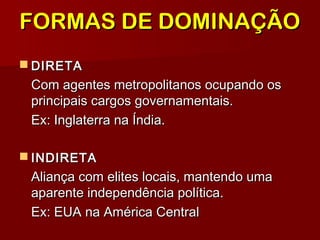  DIRETADIRETA
Com agentes metropolitanos ocupando osCom agentes metropolitanos ocupando os
principais cargos governamentais.principais cargos governamentais.
Ex: Inglaterra na Índia.Ex: Inglaterra na Índia.
 INDIRETAINDIRETA
Aliança com elites locais, mantendo umaAliança com elites locais, mantendo uma
aparente independência política.aparente independência política.
Ex: EUA na América CentralEx: EUA na América Central
FORMAS DE DOMINAÇÃOFORMAS DE DOMINAÇÃO
 