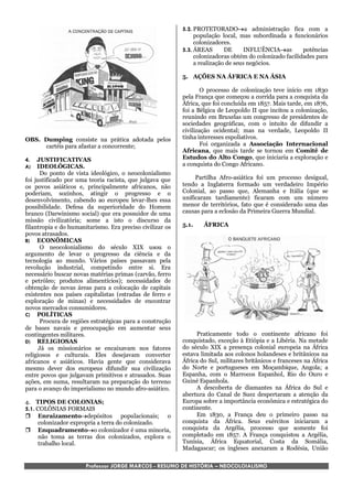 5.2. PROTETORADOa administração fica com a
                                                                população local, mas subordinada a funcionários
                                                                colonizadores.
                                                           5.3. ÁREAS       DE      INFLUÊNCIAas        potências
                                                                colonizadoras obtém do colonizado facilidades para
                                                                a realização de seus negócios.

                                                           5. AÇÕES NA ÁFRICA E NA ÁSIA

                                                                   O processo de colonização teve início em 1830
                                                           pela França que começou a corrida para a conquista da
                                                           África, que foi concluída em 1857. Mais tarde, em 1876,
                                                           foi a Bélgica de Leopoldo II que incitou a colonização,
                                                           reunindo em Bruxelas um congresso de presidentes de
                                                           sociedades geográficas, com o intuito de difundir a
                                                           civilização ocidental; mas na verdade, Leopoldo II
OBS. Dumping consiste na prática adotada pelos             tinha interesses espoliativos.
     cartéis para afastar a concorrente;                           Foi organizada a Associação Internacional
                                                           Africana, que mais tarde se tornou em Comitê de
4.   JUSTIFICATIVAS                                        Estudos do Alto Congo, que iniciaria a exploração e
A)   IDEOLÓGICAS.                                          a conquista do Congo Africano.
       Do ponto de vista ideológico, o neocolonialismo
foi justificado por uma teoria racista, que julgava que         Partilha Afro-asiática foi um processo desigual,
os povos asiáticos e, principalmente africanos, não        tendo a Inglaterra formado um verdadeiro Império
poderiam, sozinhos, atingir o progresso e o                Colonial, ao passo que, Alemanha e Itália (que se
desenvolvimento, cabendo ao europeu levar-lhes essa        unificaram tardiamente) ficaram com um número
possibilidade. Defesa da superioridade do Homem            menor de territórios, fato que é considerado uma das
branco (Darwinismo social) que era possuidor de uma        causas para a eclosão da Primeira Guerra Mundial.
missão civilizatória; some a isto o discurso da
filantropia e do humanitarismo. Era preciso civilizar os   5.1.    ÁFRICA
povos atrasados.
B) ECONÔMICAS
       O neocolonialismo do século XIX usou o
argumento de levar o progresso da ciência e da
tecnologia ao mundo. Vários países passavam pela
revolução industrial, competindo entre si. Era
necessário buscar novas matérias primas (carvão, ferro
e petróleo; produtos alimentícios); necessidades de
obtenção de novas áreas para a colocação de capitais
existentes nos países capitalistas (estradas de ferro e
exploração de minas) e necessidades de encontrar
novos mercados consumidores.
C) POLÍTICAS
       Procura de regiões estratégicas para a construção
de bases navais e preocupação em aumentar seus
contingentes militares.                                         Praticamente todo o continente africano foi
D) RELIGIOSAS                                              conquistado, exceção à Etiópia e a Libéria. Na metade
      Já os missionários se encaixavam nos fatores         do século XIX a presença colonial europeia na África
religiosos e culturais. Eles desejavam converter           estava limitada aos colonos holandeses e britânicos na
africanos e asiáticos. Havia gente que considerava         África do Sul, militares britânicos e franceses na África
mesmo dever dos europeus difundir sua civilização          do Norte e portugueses em Moçambique, Angola; a
entre povos que julgavam primitivos e atrasados. Suas      Espanha, com o Marrocos Espanhol, Rio do Ouro e
ações, em suma, resultaram na preparação do terreno        Guiné Espanhola.
para o avanço do imperialismo no mundo afro-asiático.           A descoberta de diamantes na África do Sul e
                                                           abertura do Canal de Suez despertaram a atenção da
4. TIPOS DE COLONIAS;                                      Europa sobre a importância econômica e estratégica do
5.1. COLÔNIAS FORMAIS                                      continente.
 Enraizamentodepósitos populacionais; o                       Em 1830, a França deu o primeiro passo na
      colonizador expropria a terra do colonizado.         conquista da África. Seus exércitos iniciaram a
 Enquadramentoo colonizador é uma minoria,               conquista da Argélia, processo que somente foi
      não toma as terras dos colonizados, explora o        completado em 1857. A França conquistou a Argélia,
      trabalho local.                                      Tunísia, África Equatorial, Costa da Somália,
                                                           Madagascar; os ingleses anexaram a Rodésia, União

                       Professor JORGE MARCOS - RESUMO DE HISTÓRIA – NEOCOLOIALISMO
 