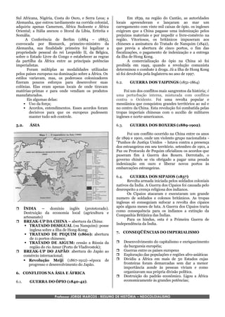 Sul Africana, Nigéria, Costa do Ouro, e Serra Leoa; a              Em 1839, na região do Cantão, as autoridades
Alemanha, que entrou tardiamente na corrida colonial,      locais apreenderam e lançaram ao mar um
adquiriu apenas Camerum, África Sudoeste e África          carregamento com vinte mil caixas de ópio. os ingleses
Oriental; a Itália anexou o litoral da Líbia, Eritréia e   exigiram que a China pagasse uma indenização pelos
Somália.                                                   prejuízos materiais e por impedir o livre-comércio na
      A Conferência de Berlim (1884 – 1885),               região. Vitoriosos, os britânicos impuseram aos
convocada por Bismarck, primeiro-ministro da               chineses a assinatura do Tratado de Nanquim (1842),
Alemanha, sua finalidade primeira foi legalizar a          que previa a abertura de cinco portos, o fim das
propriedade pessoal do rei Leopoldo II, da Bélgica,        fiscalizações, o pagamento de indenização e a entrega
sobre o Estado Livre do Congo e estabelecer as regras      da ilha de Hong Kong.
da partilha da África entre as principais potências                A comercialização do ópio na China só foi
imperialistas.                                             proibida em 1949, quando a revolução comunista
       Foram múltiplas as modalidades utilizadas           determinou o combate à droga. Já a ilha de Hong Kong
pelos países europeus na dominação sobre a África. Os      só foi devolvida pela Inglaterra no ano de 1997.
estilos variavam, mas, os poderosos colonizadores
fizeram poucos esforços para desenvolver suas              6.2.      GUERRA DOS TAIPINGS (1851-1864)
colônias. Elas eram apenas locais de onde tiravam
matérias-primas e para onde vendiam os produtos                 Foi um dos conflitos mais sangrentos da história; é
manufaturados.                                             uma perturbação interna, misturada com conflitos
       Eis algumas delas:                                  contra o Ocidente. Foi uma revolta popular e
      Uso da força;                                       messiânica que conquistou grandes territórios ao sul e
      Acordos, entendimentos. Esses acordos foram         no centro da China. Esta revolução foi combatida pelas
        decisivos para que os europeus pudessem            tropas imperiais chinesas com o auxílio de militares
        manter tudo sob controle.                          ingleses e norte-americanos.

5.2.      ÁSIA                                             6.3.      GUERRA DOS BOXERS (1889-1902).

                                                                 Foi um conflito ocorrido na China entre os anos
                                                           de 1899 e 1900, onde um violento grupo nacionalista -
                                                           "Punhos de Justiça Unidos - lutava contra a presença
                                                           dos estrangeiros em seu território. setembro de 1901, a
                                                           Paz ou Protocolo de Pequim oficializou os acordos que
                                                           puseram fim à Guerra dos Boxers. Derrotado, o
                                                           governo chinês se viu obrigado a pagar uma pesada
                                                           indenização em ouro e liberar novos portos às
                                                           embarcações estrangeiras.

                                                           6.4.    GUERRA DOS SIPAIOS (1857)
                                                                 Revolta armada iniciada pelos soldados coloniais
                                                           nativos da Índia. A Guerra dos Cipaios foi causada pelo
                                                           desrespeito a crença religiosa dos indianos.
                                                                 Os Cipaios atacaram e executaram um grande
                                                           numero de soldados e colonos britânicos. As tropas
                                                           inglesas só conseguiam sufocar a revolta dos cipaios
                                                           após alguns meses de luta. A Guerra dos Cipaios traria
      ÍNDIA – domínio inglês (protetorado).
                                                           como consequência para os indianos a extinção da
       Destruição da economia local (agricultura e
                                                           Companhia Britânica das Índias.
       artesanato)
                                                                 Para os hindus, esta é a Primeira Guerra de
      BREAK-UP DA CHINA – abertura da China:
         TRATADO DESIGUAL (ou Nanquim): posse             Independência da Índia.
           inglesa sobre a ilha de Hong-Kong;
                                                           7. CONSEQÜÊNCIAS DO IMPERIALISMO
         TRATADO DE PEQUIM (1860): abertura
           de 11 portos chineses;
         TRATADO DE AIGUM: cessão a Rússia da                   Desenvolvimento do capitalismo e enriquecimento
           região do rio Amur (Porto de Vladivostok);             da burguesia européia;
      BREAK-UP DO JAPÃO: abertura do Japão ao                   Guerras entre os países europeus
       comércio internacional;                                   Exploração das populações e regiões afro-asiáticas
        Revolução Meiji (1867-1912)época de                    Dividiu a África em mais de 50 Estados cujas
          progresso e desenvolvimento do Japão.                   fronteiras foram demarcadas sem dar a menor
                                                                  importância aonde às pessoas viviam e como
6. CONFLITOS NA ÁSIA E ÁFRICA                                     organizavam sua própria divisão política.
                                                                 Destruição do padrão econômico. Ligou a África
6.1.      GUERRA DO ÓPIO (1840-42).                               economicamente às grandes potências;



                       Professor JORGE MARCOS - RESUMO DE HISTÓRIA – NEOCOLOIALISMO
 