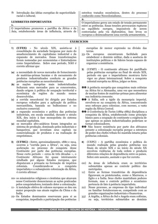    Introdução das idéias européias de superioridade      estreitos tratados econômicos, dentro do processo
     racial e cultural;                                    conhecido como Neocolonialismo.
                                                           2.
LEMBRETES IMPORTANTES                                      O imperialismo gerou um estado de tensão permanente
1.                                                         entre as potências. Essas tensões provocaram rupturas
O imperialismo promoveu a partilha da África e da          no equilíbrio europeu, impossíveis de serem
Ásia, estabelecendo áreas de influência, através de        contornadas pela via diplomática. Isso levou os
                                                           europeus a desencadearem uma corrida armamentista.

                                                  EXERCICIOS

1)   (UFES) - No século XIX, assistiu-se à                     européias de menor expressão na divisão das
     consolidação da sociedade burguesa por meio do            terras.
     amadurecimento do capitalismo industrial e da         33- Os europeus encontraram facilidade para
     expansão de mercados. Essas transformações                estabelecer o domínio militar, dada a ausência de
     foram nomeadas por economistas e historiadores            instituições políticas e de líderes locais capazes de
     como Imperialismo. Sobre esse período, NÃO é              organizar a resistência.
     correto afirmar que
                                                           3)   (UFMT) - O continente africano foi partilhado
(a) a necessidade de novos mercados de fornecimento             pelas potências européias no final do século XIX,
    de matérias-primas baratas e de escoamento de               período em que o imperialismo mostrava forte
    produtos industrializados conduziu as grandes               vigor no plano internacional. Sobre a conquista
    potências européias ao neocolonialismo.                     colonial européia na África, julgue os itens.
(b) as nações européias mais industrializadas
    fecharam seus mercados para as concorrentes,            A potência européia que conquistou mais colônias
    dando origem à política de ocupação territorial e        na África foi a Alemanha, uma vez que necessitava
    econômica de regiões do mundo menos                      de muitas fontes de matérias-primas para alimentar
    desenvolvidas.                                           sua indústria crescente.
(c) a corrida neocolonial foi dirigida por Estados          A Itália, sob a égide da monarquia imperial,
    europeus voltados para a aplicação da política           envolveu-se na conquista da África, concentrando
    mercantilista, baseada no bulhonismo e no                seus esforços para colonizar, com sucesso, a vasta
    exclusivo comercial.                                     região da África Central.
(d) a expansão econômica e política das potências           A Conferência de Turim (1884-1885) disciplinou a
    industriais, em escala mundial, durante o século         conquista da África, estabelecendo como princípio
    XIX, deu início à fase monopolista do sistema            básico para a ocupação do continente a exigência de
    mundial capitalista.                                     que apenas os países industrializados poderiam se
(e) os mercados afro-asiáticos foram integrados ao           tornar colonizadores.
    sistema de produção, dominado pelos industriais e       Não houve resistência por parte dos africanos
    banqueiros, que investiam seus capitais na               perante a colonização européia porque a estrutura
    comercialização de produtos e na realização de           de poder dos chefes tribais foi mantida intacta pelas
    empréstimos.                                             potências coloniais.

2)   (UFMG) - Entre, aproximadamente, 1880 e 1914,         4)   (UEPG) - A partilha econômica e política do
     ocorreu a “corrida para a África”, ou seja, uma            mundo realizada pelas grandes potências nos
     aceleração no processo de conquista desse                  finais do século XIX e no início do século XX
     Continente por parte das potências européias.              envolveu violências de toda ordem e produziu
     Nesse curto período – cerca de três décadas –, o           diferentes relações de dependência entre os países.
     Continente Africano foi quase inteiramente                 Sobre este assunto, assinale o que for correto.
     retalhado por alguns Estados europeus, que
     disputavam a primazia na formação de impérios         00) As áreas de influência eram os territórios
     coloniais.     Considerando-se     a     conquista        submetidos apenas ao controle político das
     imperialista e a subseqüente colonização da África,       metrópoles.
     é correto afirmar:                                    11) Entre as formas transitórias de dependência
                                                               figuravam os protetorados, como o Marrocos, o
00- os missionários religiosos e cientistas que atuavam        Egito e a Índia. Seus chefes mantinham poderes
    nesse Continente denunciaram as ações praticadas           formais, mas o controle político e econômico
    pelos conquistadores, tentando deter a colonização.        pertencia de fato à potência imperialista.
11- A instalação efetiva de colonos europeus se deu em     22) Nesse processo, as empresas do tipo individual
    maior proporção nas atuais regiões da China e da           ou familiar fortaleceram-se, competindo com as
    Índia.                                                     grandes organizações industriais e financeiras.
22- Os Estados dominantes reservaram para si as            33) A Argélia, a África do Sul e Angola eram colônias,
    conquistas, impedindo a participação das potências         ou seja, territórios submetidos ao domínio


                       Professor JORGE MARCOS - RESUMO DE HISTÓRIA – NEOCOLOIALISMO
 
