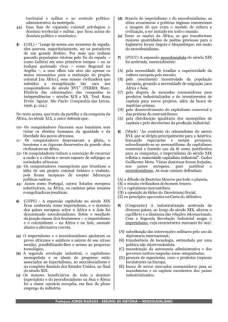 territorial e militar e ao controle político-       (d) Através do imperialismo e do neocolonialismo, as
       administrativo da metrópole.                            elites econômicas e políticas inglesas construíram
44)    Essa fase de expansão colonial privilegiou o            a imagem de que eram o modelo de cultura e
       domínio territorial e militar, que ficou acima do       civilização, a ser imitado em todo o mundo.
       domínio político e econômico.                       (e) Entre as nações da África, as que transferiram
                                                               maiores quantidades de pedras preciosas para a
5)    (UEL) - “Longe de serem uns monstros de espada,          Inglaterra foram Angola e Moçambique, em razão
      eles querem, majoritariamente, ser os portadores         do neocolonialismo.
      de um grande destino. Por mais que tenham
      passado populações inteiras pelo fio da espada –     7)   (PUCC) A expansão neocolonialista do século XIX
      como Gallieni em seus primeiros tempos – ou as            foi acelerada, essencialmente:
      tenham queimado vivas – como Bugeaud na
      Argélia –, a seus olhos tais atos são apenas os      (A) pela necessidade de irradiar a superioridade da
      meios necessários para a realização do projeto           cultura europeia pelo mundo;
      colonial [na África], essa missão civilizadora que   (B) pelo crescimento incontrolado da população
      substitui a evangelização tão cara aos                   europeia, gerando a necessidade de migração para
      conquistadores do século XVI.” (FERRO, Marc.             África e Ásia;
      História das colonizações: das conquistas às         (C) pela disputa de mercados consumidores para
      independências – séculos XIII a XX. Trad. Rosa           produtos industrializados e de investimentos de
      Freire ’Aguiar. São Paulo: Companhia das Letras,         capitais para novos projetos, além da busca de
      1996. p. 104.)                                           matérias-primas;
                                                           (D) pelo desenvolvimento do capitalismo comercial e
No texto acima, que trata da partilha e da conquista da        das práticas do mercantilismo;
África, no século XIX, o autor defende que:                (E) pela distribuição igualitária dos monopólios de
                                                               capitais e pelo decréscimo da produção industrial.
00- Os conquistadores fincavam suas bandeiras sem
    violar os direitos humanos da igualdade e da           8)   (Mack) “Ao contrário do colonialismo do século
    liberdade dos povos africanos.                              XVI, que se dirigiu principalmente para a América,
11- Os conquistadores desprezavam a glória, o                   buscando especiarias e metais preciosos,
    heroísmo e as riquezas decorrentes da grande obra           subordinando-se ao mercantilismo do capitalismo
    civilizadora na África.                                     comercial e fazendo uso da fé como justificativa
22- Os conquistadores tinham a convicção de encarnar            para as conquistas, o imperialismo do século XIX
    a razão e a ciência e serem capazes de subjugar as          refletia a maturidade capitalista industrial”. Carlos
    sociedades africanas.                                       Guilherme Mota. Várias doutrinas foram forjadas,
33- Os conquistadores conseguiram que triunfasse a              nos países europeus, para justificar o
    idéia de um projeto colonial tirânico e violento,           neocolonialismo. As mais comuns defendiam
    pois foram incapazes de cooptar lideranças
    políticas nativas.                                     (A) a difusão da Doutrina Monroe por todo o planeta.
44- Assim como Portugal, outros Estados europeus           (B) a missão civilizadora do homem branco.
    substituíram, na África, os canhões pelas missões      (C) o capitalismo mercantilista.
    evangelizadoras jesuíticas.                            (D) a oposição às idéias do Darwinismo Social.
                                                           (E) os princípios aprovados na Carta do Atlântico.
6)    (UFPE) - A expansão capitalista no século XIX
      ficou conhecida como imperialismo, e o domínio       9)   (Cesgranrio) A industrialização acelerada de
      dos países europeus sobre a África e a Ásia foi           diversos países, ao longo do século XIX, alterou o
      denominado neocolonialismo. Sobre o resultado             equilíbrio e a dinâmica das relações internacionais.
      da junção desses dois fenômenos – o imperialismo          Com a Segunda Revolução Industrial surgiu o
      e o colonialismo – na África e na Ásia, assinale          imperialismo, cuja característica marcante foi o(a):
      abaixo a alternativa correta.
                                                           (A) substituição das intervenções militares pelo uso da
(a) O imperialismo e o neocolonialismo ajudaram os             diplomacia internacional;
    povos africanos e asiáticos a saírem de seu atraso     (B) transferência de tecnologia, estimulada por uma
    secular, possibilitando-lhes o acesso ao progresso         política não intervencionista.
    tecnológico.                                           (C) manutenção da autonomia administrativa e dos
(b) A segunda revolução industrial, o capitalismo              governos nativos naquelas áreas conquistadas;
    monopolista e os ideais de progresso estão             (D) procura de especiarias, ouro e produtos tropicais
    associados ao imperialismo, ao neocolonialismo e           inexistentes na Europa;
    ao completo domínio dos Estados Unidos, no final       (E) busca de novos mercados consumidores para as
    do século XIX.                                             manufaturas e os capitais excedentes dos países
(c) Os maiores beneficiários de todo o domínio                 industrializados;
    imperialista e do neocolonialismo na Ásia e África
    foi a classe operária européia, em face do pleno
    emprego da indústria.


                        Professor JORGE MARCOS - RESUMO DE HISTÓRIA – NEOCOLOIALISMO
 