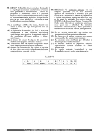10) (UNESP) Ao final do século passado, a dominação
    e a espoliação assumiram características novas nas   11) (ENEM/02) "O continente africano em seu
    áreas partilhadas e neocolonizadas. A crença no          conjunto apresenta 44% de suas fronteiras
    progresso, o darwinismo social e a pretensa              apoiadas em meridianos e paralelos; 30% por
    superioridade do homem branco marcaram o auge            linhas retas e arqueadas, e apenas 26% se referem
    da hegemonia europeia. Assinale a alternativa que        a limites naturais que geralmente coincidem com
    encerra, no plano ideológico, certo esforço para         os de locais de habitação dos grupos étnicos".
    justificar interesses imperialistas:                     MARTIN, A. R. Fronteiras e Nações. Contexto, São
                                                             Paulo, 1998. Diferente do continente americano,
(A) A humilhação sofrida pela China, durante um              onde quase que a totalidade das fronteiras
    século e meio, era algo inimaginável para os             obedecem a limites naturais, a África apresenta as
    ocidentais.                                              características citadas em virtude, principalmente,
(B) A diplomacia do canhão e do fuzil, a ação dos
    missionários e dos viajantes naturalistas            (A) da sua recente demarcação, que contou com
    contribuíram para quebrar a resistência cultural         técnicas cartográficas antes desconhecidas.
    das populações africanas, asiáticas e latino-        (B) dos interesses de países europeus preocupados
    americanas.                                              com a partilha dos seus recursos naturais.
(C) A invasão de tecidos de algodão do Lancashire        (C) das extensas áreas desérticas que dificultam a
    desferiu sério golpe no artesanato indiano.              demarcação dos "limites naturais".
(D) A civilização deve ser imposta aos países e raças    (D) da natureza nômade da população africana,
    onde ela não pode nascer espontaneamente.                especialmente aquelas oriundas da África
(E) O mapa das comunicações nos ensina: as estradas          Subsaariana.
    de ferro colocavam os portos das áreas colonizadas   (E) da grande extensão longitudinal, o que
    em contato com o mundo exterior.                         demandaria enormes gastos para demarcação


                                                  GABARITO

                     1.   2.       3.      4.        5.       6.   7.   8.   9.   10. 11.
                     C    FFVF     FFFF    FVFVF     FFVFF    D    C    B    E    D   B




                      Professor JORGE MARCOS - RESUMO DE HISTÓRIA – NEOCOLOIALISMO
 
