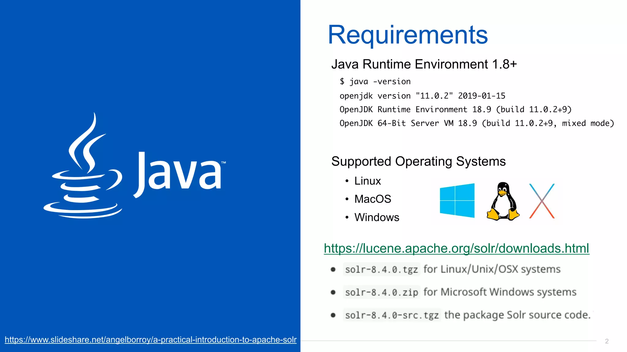22
Requirements
Java Runtime Environment 1.8+
$ java -version
openjdk version "11.0.2" 2019-01-15
OpenJDK Runtime Environment 18.9 (build 11.0.2+9)
OpenJDK 64-Bit Server VM 18.9 (build 11.0.2+9, mixed mode)
Supported Operating Systems
• Linux
• MacOS
• Windows
https://lucene.apache.org/solr/downloads.html
https://www.slideshare.net/angelborroy/a-practical-introduction-to-apache-solr
 