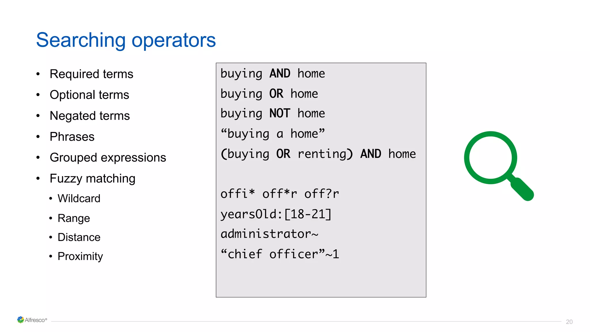 20
Searching operators
• Required terms
• Optional terms
• Negated terms
• Phrases
• Grouped expressions
• Fuzzy matching
• Wildcard
• Range
• Distance
• Proximity
buying AND home
buying OR home
buying NOT home
“buying a home”
(buying OR renting) AND home
offi* off*r off?r
yearsOld:[18-21]
administrator~
“chief officer”~1
 
