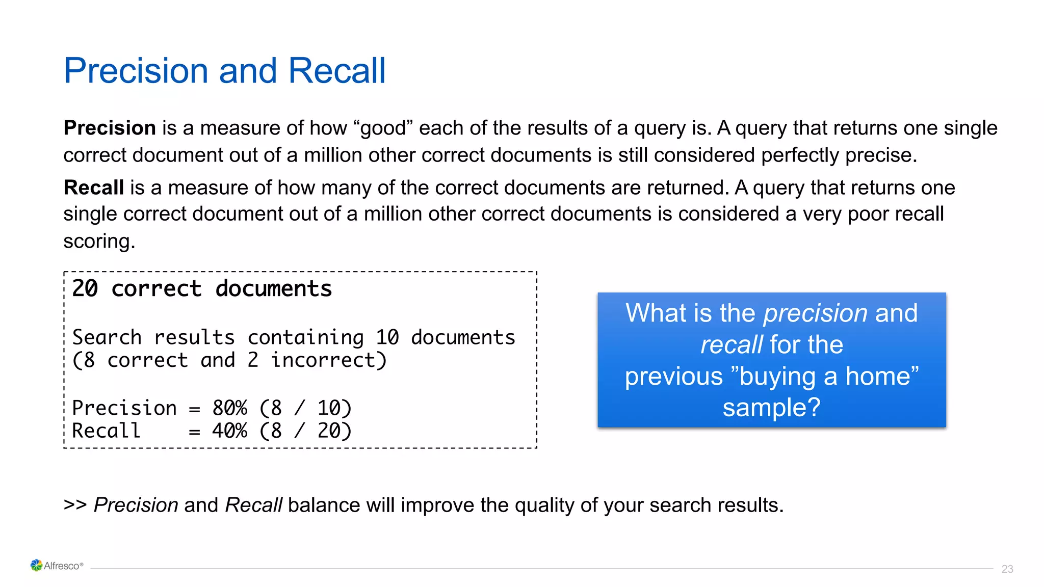 23
Precision and Recall
Precision is a measure of how “good” each of the results of a query is. A query that returns one single
correct document out of a million other correct documents is still considered perfectly precise.
Recall is a measure of how many of the correct documents are returned. A query that returns one
single correct document out of a million other correct documents is considered a very poor recall
scoring.
>> Precision and Recall balance will improve the quality of your search results.
20 correct documents
Search results containing 10 documents
(8 correct and 2 incorrect)
Precision = 80% (8 / 10)
Recall = 40% (8 / 20)
What is the precision and
recall for the
previous ”buying a home”
sample?
 