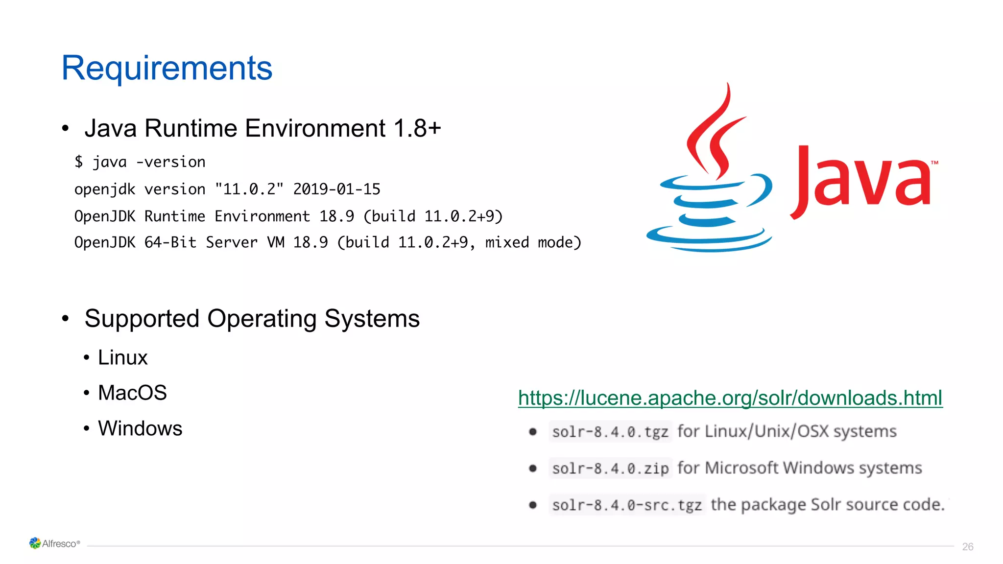 26
Requirements
• Java Runtime Environment 1.8+
$ java -version
openjdk version "11.0.2" 2019-01-15
OpenJDK Runtime Environment 18.9 (build 11.0.2+9)
OpenJDK 64-Bit Server VM 18.9 (build 11.0.2+9, mixed mode)
• Supported Operating Systems
• Linux
• MacOS
• Windows
https://lucene.apache.org/solr/downloads.html
 