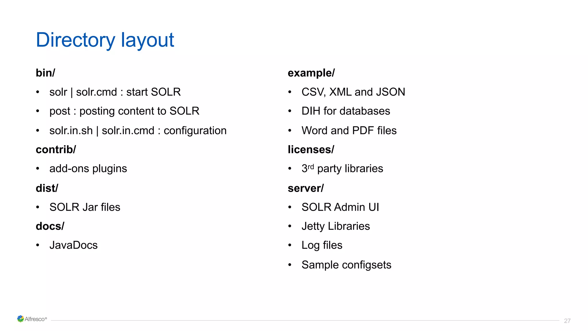27
Directory layout
bin/
• solr | solr.cmd : start SOLR
• post : posting content to SOLR
• solr.in.sh | solr.in.cmd : configuration
contrib/
• add-ons plugins
dist/
• SOLR Jar files
docs/
• JavaDocs
example/
• CSV, XML and JSON
• DIH for databases
• Word and PDF files
licenses/
• 3rd party libraries
server/
• SOLR Admin UI
• Jetty Libraries
• Log files
• Sample configsets
 