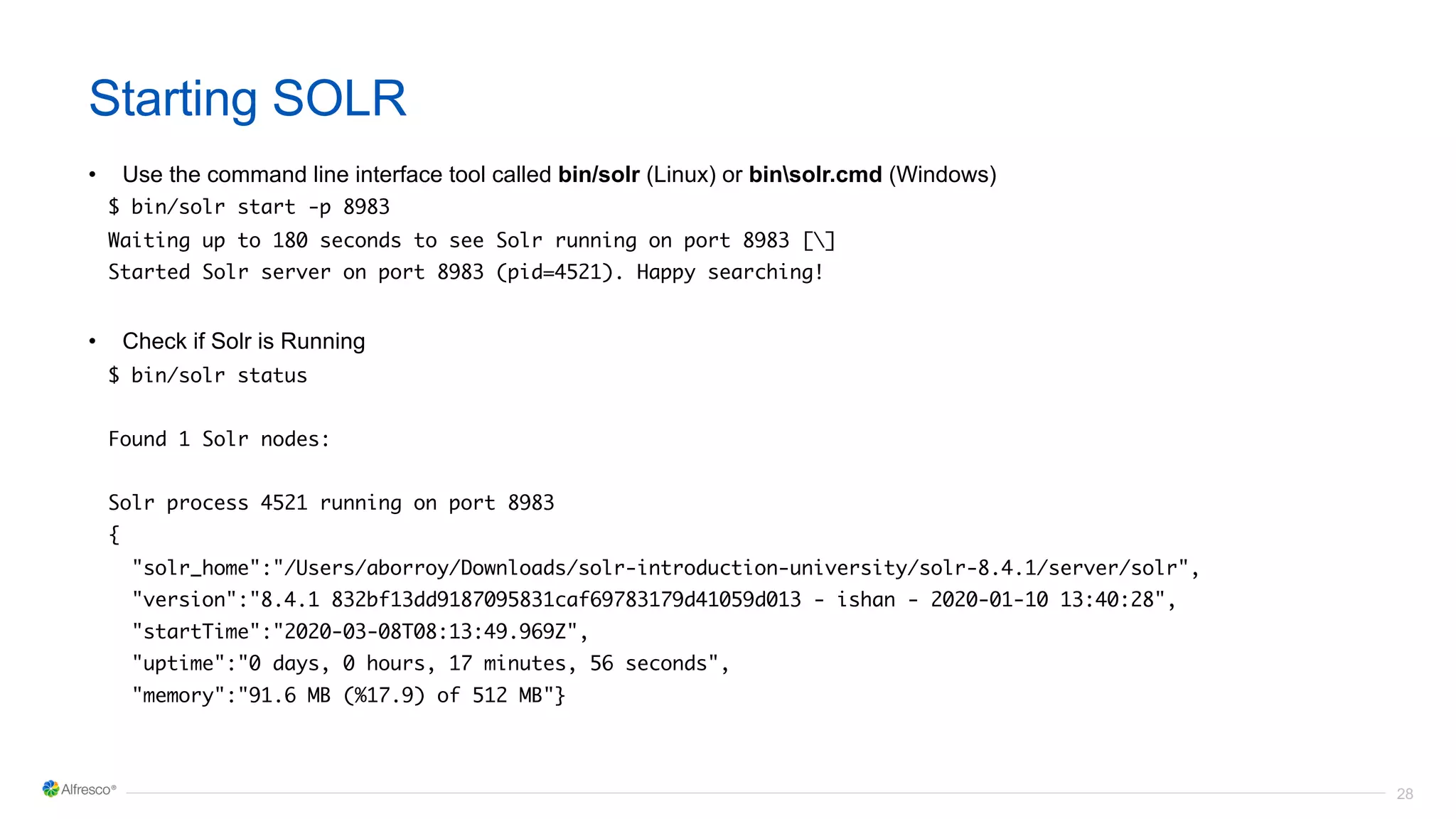 28
Starting SOLR
• Use the command line interface tool called bin/solr (Linux) or binsolr.cmd (Windows)
$ bin/solr start -p 8983
Waiting up to 180 seconds to see Solr running on port 8983 []
Started Solr server on port 8983 (pid=4521). Happy searching!
• Check if Solr is Running
$ bin/solr status
Found 1 Solr nodes:
Solr process 4521 running on port 8983
{
"solr_home":"/Users/aborroy/Downloads/solr-introduction-university/solr-8.4.1/server/solr",
"version":"8.4.1 832bf13dd9187095831caf69783179d41059d013 - ishan - 2020-01-10 13:40:28",
"startTime":"2020-03-08T08:13:49.969Z",
"uptime":"0 days, 0 hours, 17 minutes, 56 seconds",
"memory":"91.6 MB (%17.9) of 512 MB"}
 