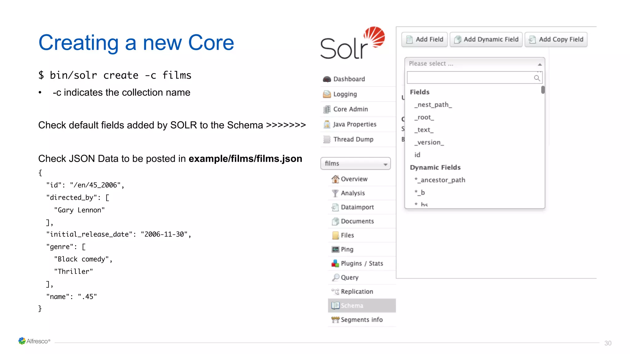30
Creating a new Core
$ bin/solr create -c films
• -c indicates the collection name
Check default fields added by SOLR to the Schema >>>>>>>
Check JSON Data to be posted in example/films/films.json
{
"id": "/en/45_2006",
"directed_by": [
"Gary Lennon"
],
"initial_release_date": "2006-11-30",
"genre": [
"Black comedy",
"Thriller"
],
"name": ".45"
}
 