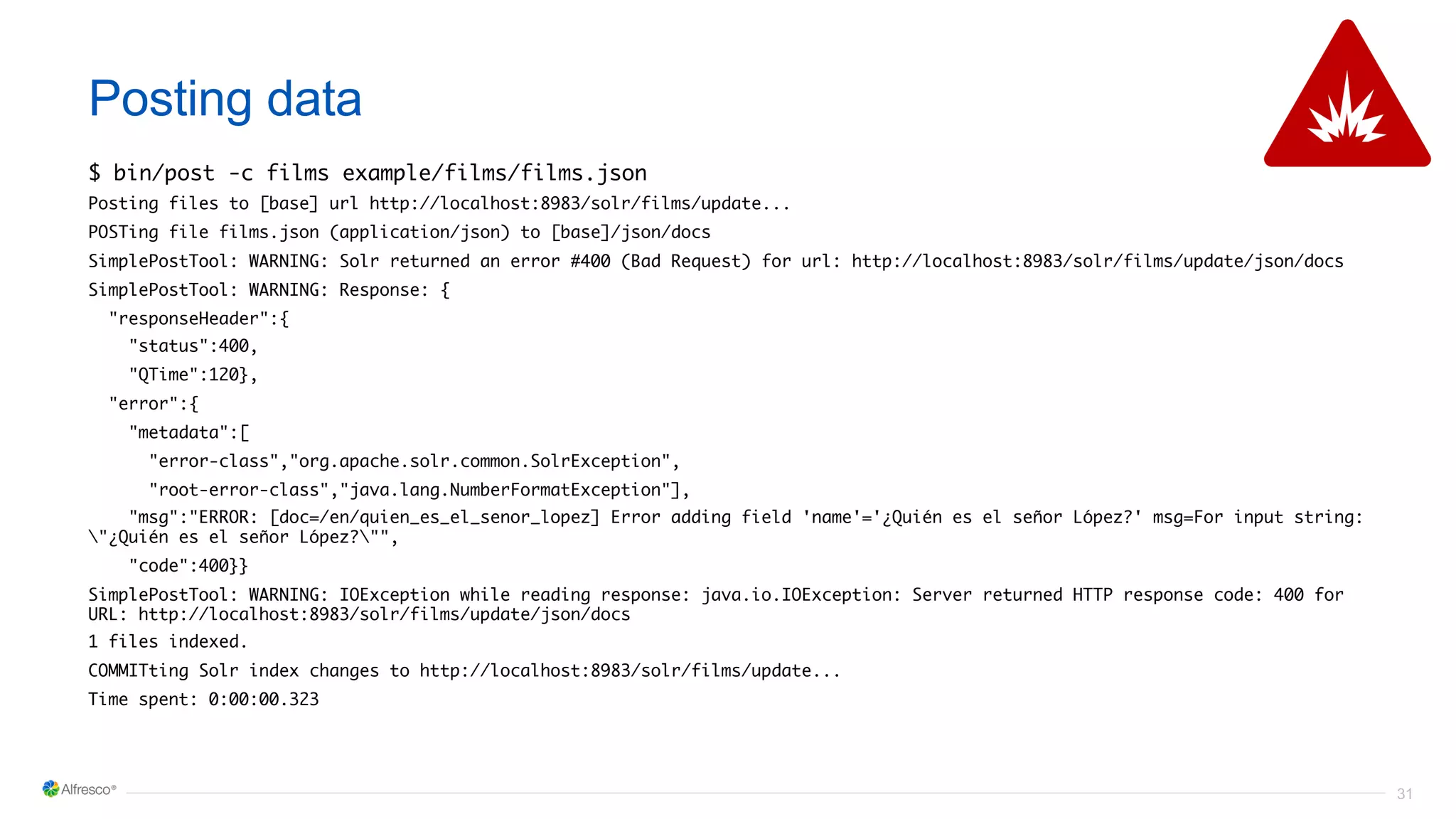 31
Posting data
$ bin/post -c films example/films/films.json
Posting files to [base] url http://localhost:8983/solr/films/update...
POSTing file films.json (application/json) to [base]/json/docs
SimplePostTool: WARNING: Solr returned an error #400 (Bad Request) for url: http://localhost:8983/solr/films/update/json/docs
SimplePostTool: WARNING: Response: {
"responseHeader":{
"status":400,
"QTime":120},
"error":{
"metadata":[
"error-class","org.apache.solr.common.SolrException",
"root-error-class","java.lang.NumberFormatException"],
"msg":"ERROR: [doc=/en/quien_es_el_senor_lopez] Error adding field 'name'='¿Quién es el señor López?' msg=For input string:
"¿Quién es el señor López?"",
"code":400}}
SimplePostTool: WARNING: IOException while reading response: java.io.IOException: Server returned HTTP response code: 400 for
URL: http://localhost:8983/solr/films/update/json/docs
1 files indexed.
COMMITting Solr index changes to http://localhost:8983/solr/films/update...
Time spent: 0:00:00.323
 