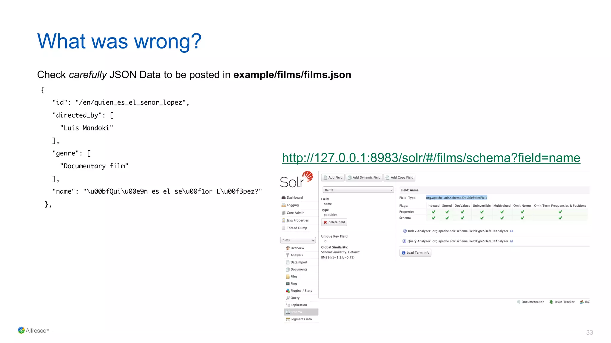 33
What was wrong?
Check carefully JSON Data to be posted in example/films/films.json
{
"id": "/en/quien_es_el_senor_lopez",
"directed_by": [
"Luis Mandoki"
],
"genre": [
"Documentary film"
],
"name": "u00bfQuiu00e9n es el seu00f1or Lu00f3pez?"
},
http://127.0.0.1:8983/solr/#/films/schema?field=name
 