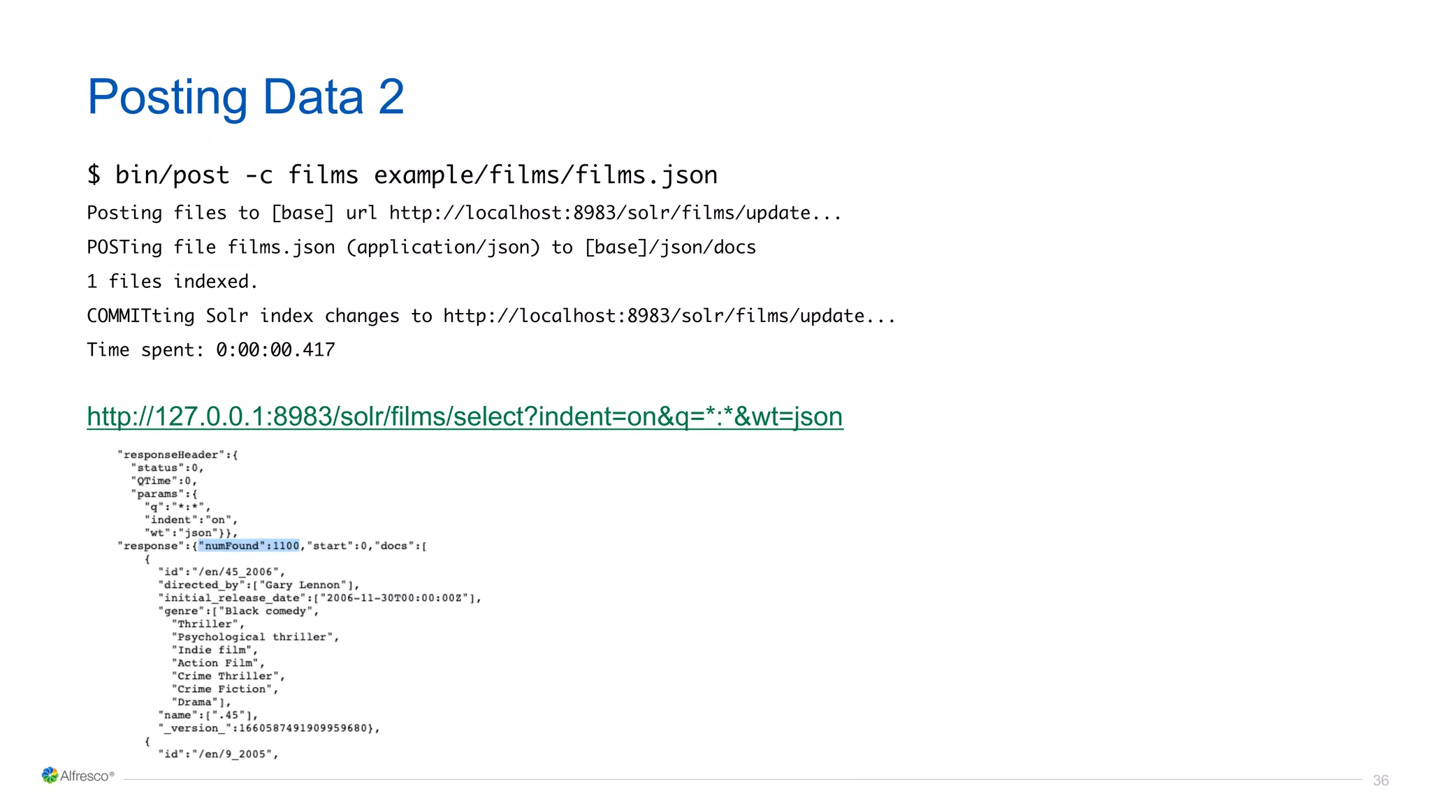 36
Posting Data 2
$ bin/post -c films example/films/films.json
Posting files to [base] url http://localhost:8983/solr/films/update...
POSTing file films.json (application/json) to [base]/json/docs
1 files indexed.
COMMITting Solr index changes to http://localhost:8983/solr/films/update...
Time spent: 0:00:00.417
http://127.0.0.1:8983/solr/films/select?indent=on&q=*:*&wt=json
 