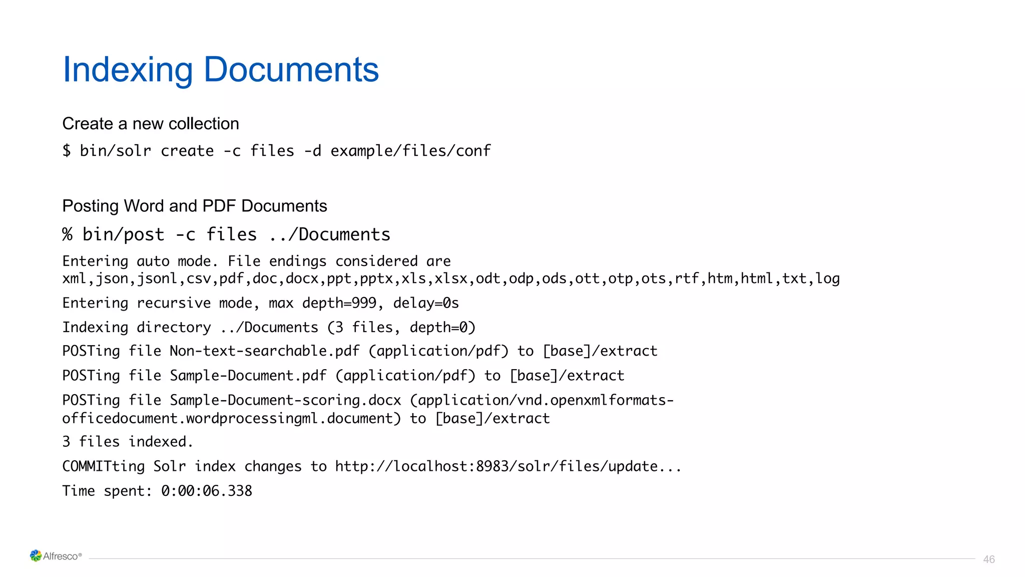 46
Indexing Documents
Create a new collection
$ bin/solr create -c files -d example/files/conf
Posting Word and PDF Documents
% bin/post -c files ../Documents
Entering auto mode. File endings considered are
xml,json,jsonl,csv,pdf,doc,docx,ppt,pptx,xls,xlsx,odt,odp,ods,ott,otp,ots,rtf,htm,html,txt,log
Entering recursive mode, max depth=999, delay=0s
Indexing directory ../Documents (3 files, depth=0)
POSTing file Non-text-searchable.pdf (application/pdf) to [base]/extract
POSTing file Sample-Document.pdf (application/pdf) to [base]/extract
POSTing file Sample-Document-scoring.docx (application/vnd.openxmlformats-
officedocument.wordprocessingml.document) to [base]/extract
3 files indexed.
COMMITting Solr index changes to http://localhost:8983/solr/files/update...
Time spent: 0:00:06.338
 