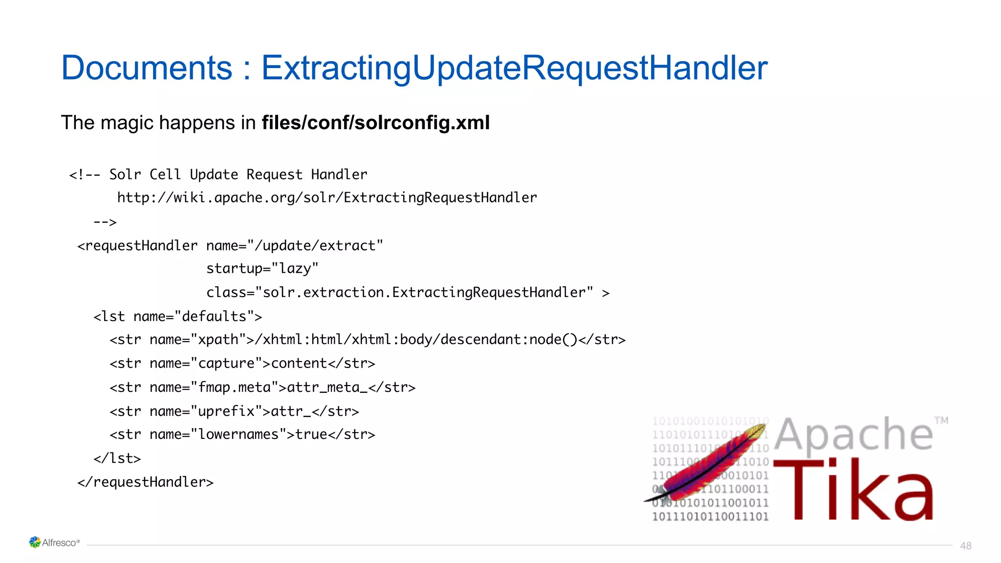 48
Documents : ExtractingUpdateRequestHandler
The magic happens in files/conf/solrconfig.xml
<!-- Solr Cell Update Request Handler
http://wiki.apache.org/solr/ExtractingRequestHandler
-->
<requestHandler name="/update/extract"
startup="lazy"
class="solr.extraction.ExtractingRequestHandler" >
<lst name="defaults">
<str name="xpath">/xhtml:html/xhtml:body/descendant:node()</str>
<str name="capture">content</str>
<str name="fmap.meta">attr_meta_</str>
<str name="uprefix">attr_</str>
<str name="lowernames">true</str>
</lst>
</requestHandler>
 