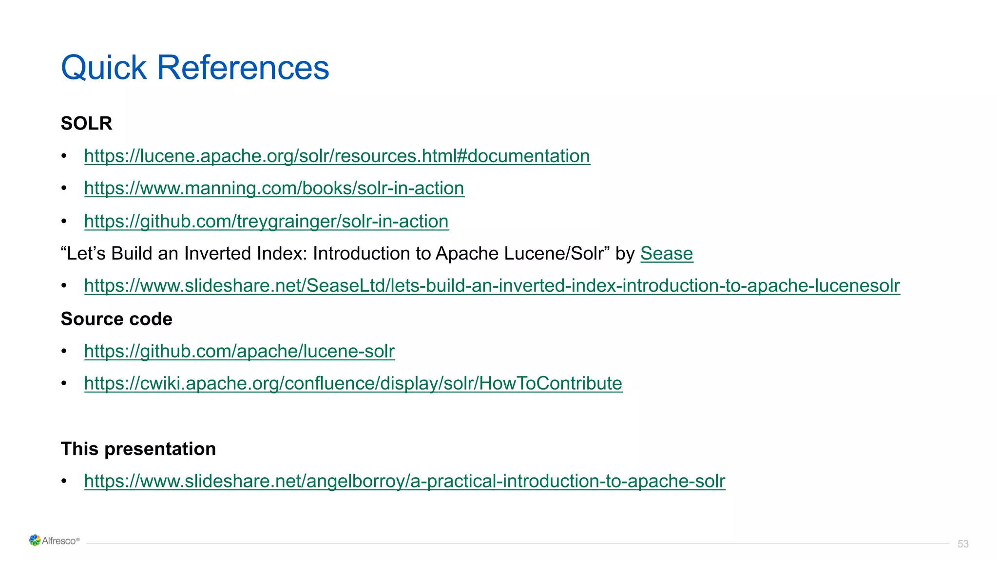 53
Quick References
SOLR
• https://lucene.apache.org/solr/resources.html#documentation
• https://www.manning.com/books/solr-in-action
• https://github.com/treygrainger/solr-in-action
“Let’s Build an Inverted Index: Introduction to Apache Lucene/Solr” by Sease
• https://www.slideshare.net/SeaseLtd/lets-build-an-inverted-index-introduction-to-apache-lucenesolr
Source code
• https://github.com/apache/lucene-solr
• https://cwiki.apache.org/confluence/display/solr/HowToContribute
This presentation
• https://www.slideshare.net/angelborroy/a-practical-introduction-to-apache-solr
 