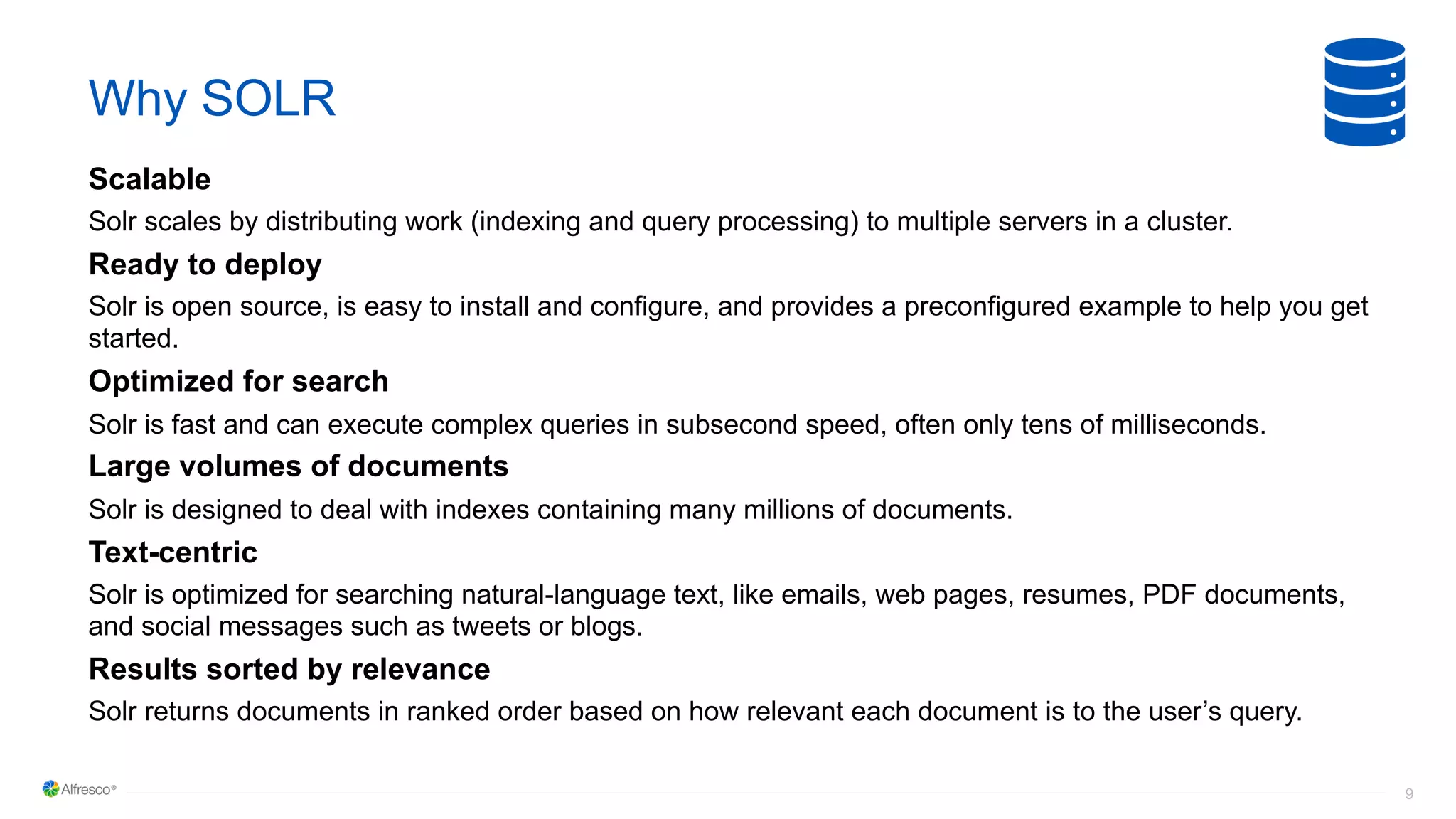 9
Why SOLR
Scalable
Solr scales by distributing work (indexing and query processing) to multiple servers in a cluster.
Ready to deploy
Solr is open source, is easy to install and configure, and provides a preconfigured example to help you get
started.
Optimized for search
Solr is fast and can execute complex queries in subsecond speed, often only tens of milliseconds.
Large volumes of documents
Solr is designed to deal with indexes containing many millions of documents.
Text-centric
Solr is optimized for searching natural-language text, like emails, web pages, resumes, PDF documents,
and social messages such as tweets or blogs.
Results sorted by relevance
Solr returns documents in ranked order based on how relevant each document is to the user’s query.
 