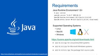 22
Requirements
Java Runtime Environment 1.8+
$ java -version
openjdk version "11.0.2" 2019-01-15
OpenJDK Runtime Environment 18.9 (build 11.0.2+9)
OpenJDK 64-Bit Server VM 18.9 (build 11.0.2+9, mixed mode)
Supported Operating Systems
• Linux
• MacOS
• Windows
https://lucene.apache.org/solr/downloads.html
https://www.slideshare.net/angelborroy/a-practical-introduction-to-apache-solr
 