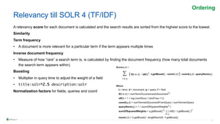 21
Relevancy till SOLR 4 (TF/IDF)
A relevancy score for each document is calculated and the search results are sorted from the highest score to the lowest.
Similarity
Term frequency
• A document is more relevant for a particular term if the term appears multiple times
Inverse document frequency
• Measure of how “rare” a search term is, is calculated by finding the document frequency (how many total documents
the search term appears within)
Boosting
• Multiplier in query time to adjust the weight of a field
• title:solr^2.5 description:solr
Normalization factors for fields, queries and coord
Ordering
 