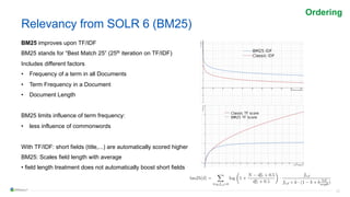 22
Relevancy from SOLR 6 (BM25)
BM25 improves upon TF/IDF
BM25 stands for “Best Match 25” (25th iteration on TF/IDF)
Includes different factors
• Frequency of a term in all Documents
• Term Frequency in a Document
• Document Length
BM25 limits influence of term frequency:
• less influence of commonwords
With TF/IDF: short fields (title,...) are automatically scored higher
BM25: Scales field length with average
• field length treatment does not automatically boost short fields
Ordering
 