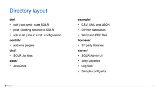 27
Directory layout
bin/
• solr | solr.cmd : start SOLR
• post : posting content to SOLR
• solr.in.sh | solr.in.cmd : configuration
contrib/
• add-ons plugins
dist/
• SOLR Jar files
docs/
• JavaDocs
example/
• CSV, XML and JSON
• DIH for databases
• Word and PDF files
licenses/
• 3rd party libraries
server/
• SOLR Admin UI
• Jetty Libraries
• Log files
• Sample configsets
 