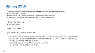 28
Starting SOLR
• Use the command line interface tool called bin/solr (Linux) or binsolr.cmd (Windows)
$ bin/solr start -p 8983
Waiting up to 180 seconds to see Solr running on port 8983 []
Started Solr server on port 8983 (pid=4521). Happy searching!
• Check if Solr is Running
$ bin/solr status
Found 1 Solr nodes:
Solr process 4521 running on port 8983
{
"solr_home":"/Users/aborroy/Downloads/solr-introduction-university/solr-8.4.1/server/solr",
"version":"8.4.1 832bf13dd9187095831caf69783179d41059d013 - ishan - 2020-01-10 13:40:28",
"startTime":"2020-03-08T08:13:49.969Z",
"uptime":"0 days, 0 hours, 17 minutes, 56 seconds",
"memory":"91.6 MB (%17.9) of 512 MB"}
 