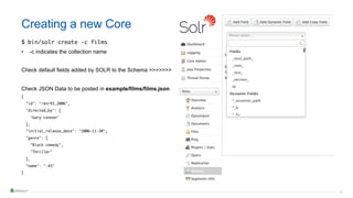 30
Creating a new Core
$ bin/solr create -c films
• -c indicates the collection name
Check default fields added by SOLR to the Schema >>>>>>>
Check JSON Data to be posted in example/films/films.json
{
"id": "/en/45_2006",
"directed_by": [
"Gary Lennon"
],
"initial_release_date": "2006-11-30",
"genre": [
"Black comedy",
"Thriller"
],
"name": ".45"
}
 