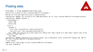 31
Posting data
$ bin/post -c films example/films/films.json
Posting files to [base] url http://localhost:8983/solr/films/update...
POSTing file films.json (application/json) to [base]/json/docs
SimplePostTool: WARNING: Solr returned an error #400 (Bad Request) for url: http://localhost:8983/solr/films/update/json/docs
SimplePostTool: WARNING: Response: {
"responseHeader":{
"status":400,
"QTime":120},
"error":{
"metadata":[
"error-class","org.apache.solr.common.SolrException",
"root-error-class","java.lang.NumberFormatException"],
"msg":"ERROR: [doc=/en/quien_es_el_senor_lopez] Error adding field 'name'='¿Quién es el señor López?' msg=For input string:
"¿Quién es el señor López?"",
"code":400}}
SimplePostTool: WARNING: IOException while reading response: java.io.IOException: Server returned HTTP response code: 400 for
URL: http://localhost:8983/solr/films/update/json/docs
1 files indexed.
COMMITting Solr index changes to http://localhost:8983/solr/films/update...
Time spent: 0:00:00.323
 