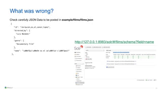 33
What was wrong?
Check carefully JSON Data to be posted in example/films/films.json
{
"id": "/en/quien_es_el_senor_lopez",
"directed_by": [
"Luis Mandoki"
],
"genre": [
"Documentary film"
],
"name": "u00bfQuiu00e9n es el seu00f1or Lu00f3pez?"
},
http://127.0.0.1:8983/solr/#/films/schema?field=name
 