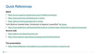 53
Quick References
SOLR
• https://lucene.apache.org/solr/resources.html#documentation
• https://www.manning.com/books/solr-in-action
• https://github.com/treygrainger/solr-in-action
“Let’s Build an Inverted Index: Introduction to Apache Lucene/Solr” by Sease
• https://www.slideshare.net/SeaseLtd/lets-build-an-inverted-index-introduction-to-apache-lucenesolr
Source code
• https://github.com/apache/lucene-solr
• https://cwiki.apache.org/confluence/display/solr/HowToContribute
This presentation
• https://www.slideshare.net/angelborroy/a-practical-introduction-to-apache-solr
 