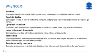 9
Why SOLR
Scalable
Solr scales by distributing work (indexing and query processing) to multiple servers in a cluster.
Ready to deploy
Solr is open source, is easy to install and configure, and provides a preconfigured example to help you get
started.
Optimized for search
Solr is fast and can execute complex queries in subsecond speed, often only tens of milliseconds.
Large volumes of documents
Solr is designed to deal with indexes containing many millions of documents.
Text-centric
Solr is optimized for searching natural-language text, like emails, web pages, resumes, PDF documents,
and social messages such as tweets or blogs.
Results sorted by relevance
Solr returns documents in ranked order based on how relevant each document is to the user’s query.
 