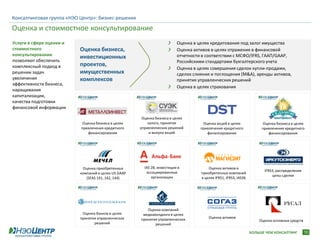 Консалтинговая группа «НЭО Центр»: бизнес-решения

Оценка и стоимостное консультирование
Услуги в сфере оценки и                                                  Оценка в целях кредитования под залог имущества
стоимостного              Оценка бизнеса,                                Оценка активов в целях отражения в финансовой
консультирования                                                         отчетности в соответствии с МСФО/IFRS, ГААП/GAAP,
                          инвестиционных
позволяют обеспечить                                                     Российскими стандартами бухгалтерского учета
комплексный подход в      проектов,
                                                                         Оценка в целях совершения сделок купли-продажи,
решении задач             имущественных                                  сделок слияния и поглощения (M&A), аренды активов,
увеличения                комплексов                                     принятия управленческих решений
эффективности бизнеса,
                                                                         Оценка в целях страхования
наращивания
капитализации,
качества подготовки
финансовой информации

                                                      Оценка бизнеса в целях
                            Оценка бизнеса в целях       залога, принятия           Оценка акций в целях               Оценка бизнеса в целях
                           привлечения кредитного    управленческих решений        привлечения кредитного             привлечения кредитного
                              финансирования              и выкупа акций              финансирования                     финансирования




                           Оценка приобретенных        IAS 28, инвестиции в            Оценка активов и
                                                        ассоциированные                                                IFRS3, распределение
                          компаний в целях US GAAP                                 приобретенных компаний
                                                           организации                                                     цены сделки
                             (SFAS 141, 142, 144)                                  в целях IFRS1, IFRS3, IAS36




                                                        Оценка компаний
                           Оценка банков в целях      медиахолдинга в целях
                          принятия управленческих    принятия управленческих           Оценка активов
                                                                                                                     Оценка основных средств
                                 решений                    решений

                                                                                                                 БОЛЬШЕ ЧЕМ КОНСАЛТИНГ         10
 