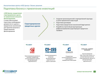 Консалтинговая группа «НЭО Центр»: бизнес-решения

Подготовка бизнеса к привлечению инвестиций
«НЭО Центр» осуществляет
структурирование сделок
по привлечению внешнего
финансирования,                                                          Создание организационной и корпоративной структуры
а также обеспечивает                                                     в целях привлечения инвестиций
подготовку необходимых                                                   Подготовка договоров
документов по сделке и     Структурирование                              Подготовка юридических заключений (legal opinion)
юридических заключений     кредитных сделок                              Разработка стратегий реструктуризации
для принятия решения о
                                                                         (рефинансирования) существующего кредитного
предоставлении
                                                                         портфеля
финансирования




                                                                                                                    Консультирование
                                                       Консультирование по                                      ОАО «Руссо-Балт Белаз» по
                           Прогнозирование денежных                                    Стоимостное
                              потоков; стоимостное          вопросам                                            реструктуризации долгов,
                                                                                консультирование в рамках
                           консультирование в рамках    реструктуризации                                       структурирование сделки по
                                                                                      переговоров с
                                реструктуризации         задолженности           портфельным инвестором             реструктуризации
                                 задолженности          Группы компаний                                              задолженности




                                                                                                            БОЛЬШЕ ЧЕМ КОНСАЛТИНГ      16
 