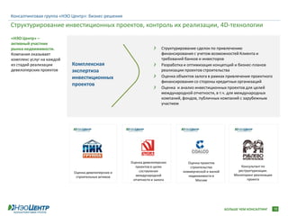 Консалтинговая группа «НЭО Центр»: бизнес-решения
Структурирование инвестиционных проектов, контроль их реализации, 4D-технологии
«НЭО Центр» –
активный участник
рынка недвижимости.                                                  Структурирование сделок по привлечению
Компания оказывает                                                   финансирования с учетом возможностей Клиента и
комплекс услуг на каждой                                             требований банков и инвесторов
из стадий реализации       Комплексная                               Разработка и оптимизация концепций и бизнес-планов
девелоперских проектов     экспертиза                                реализации проектов строительства
                           инвестиционных                            Оценка объектов залога в рамках привлечения проектного
                                                                     финансирования со стороны кредитных организаций
                           проектов
                                                                     Оценка и анализ инвестиционных проектов для целей
                                                                     международной отчетности, в т.ч. для международных
                                                                     компаний, фондов, публичных компаний с зарубежным
                                                                     участием




                                                    Оценка девелоперских          Оценка проектов
                                                      проектов в целях             строительства             Консультант по
                                                        составления            коммерческой и жилой         реструктуризации.
                           Оценка девелоперских и
                                                      международной               недвижимости в          Мониторинг реализации
                            строительных активов
                                                     отчетности и залога              Москве                     проекта




                                                                                                      БОЛЬШЕ ЧЕМ КОНСАЛТИНГ       18
 