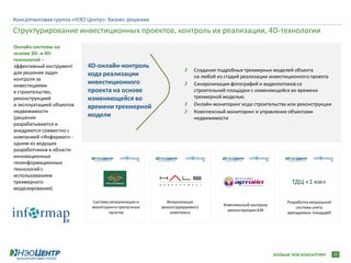 Консалтинговая группа «НЭО Центр»: бизнес-решения
Структурирование инвестиционных проектов, контроль их реализации, 4D-технологии
Онлайн-системы на
основе 3D- и 4D-
технологий –
эффективный инструмент     4D-онлайн-контроль
для решения задач                                                  Создание подробных трехмерных моделей объекта
                           хода реализации                         на любой из стадий реализации инвестиционного проекта
контроля за
инвестициями
                           инвестиционного                         Синхронизация фотографий и видеопотоков со
в строительство,           проекта на основе                       строительной площадки с изменяющейся во времени
реконструкцией             изменяющейся во                         трехмерной моделью
и эксплуатацией объектов                                           Онлайн-мониторинг хода строительства или реконструкции
                           времени трехмерной
недвижимости                                                       Комплексный мониторинг и управление объектами
(решения                   модели                                  недвижимости
разрабатываются и
внедряются совместно с
компанией «Информап» -
одним из ведущих
разработчиков в области
инновационных
геоинформационных
технологий с
использованием
трехмерного                                                                                                 ТДЦ «1 км»
моделирования)

                            Система визуализации и     Визуализация                                       Разработка визуальной
                                                                              Комплексный контроль
                            мониторинга пропускных   реконструируемого                                        системы учета
                                                                                реконструкции АЗК
                                   пунктов               комплекса                                        арендуемых площадей




                                                                                                     БОЛЬШЕ ЧЕМ КОНСАЛТИНГ        20
 