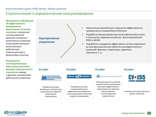 Консалтинговая группа «НЭО Центр»: бизнес-решения

Стратегическое и управленческое консультирование
Достоверная информация
об эффективности
менеджмента,
                                                                           Комплексные решения для повышения эффективности,
финансовом состоянии
                                                                           прозрачности и управляемости бизнеса
компании, прозрачная
система принятия                                                           Разработка сбалансированных систем финансового учета
решений, контроля и       Корпоративное                                    и отчетности: управленческий учет, бухгалтерский учет
мониторинга позволяют                                                      РСБУ и МСФО
акционерам компании
                          управление
                                                                           Разработка и внедрение эффективных систем управления
реализовывать                                                              во всех функциональных областях жизнедеятельности
действенную                                                                компаний: финансы, инвестиции, маркетинг,
инвестиционную и                                                           персонал и т. д.
финансовую политику

Большинство
институциональных
инвесторов учитывают
факторы корпоративного
управления наряду
с другими показателями
деятельности компании
                                                                                    Методика расчета и анализа
                                                                                    показателей количественных
                              Разработка системы           Разработка системы        критериев эффективности
                           внутреннего контроля при        показателей оценки        инвестиционных проектов,
                            осуществлении проектов     эффективности управления           финансируемых            Комплексный анализ бизнеса
                                 капитального         и участия дочерних компаний        с использованием               Группы компаний
                                 строительства            в других организациях             средств банка




                                                                                                                 БОЛЬШЕ ЧЕМ КОНСАЛТИНГ     22
 
