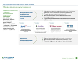 Консалтинговая группа «НЭО Центр»: бизнес-решения

Юридическое консультирование
«НЭО Центр» сотрудничает                                                Учреждение и администрирование компаний в России и за
с ведущими                 Консультирование                             рубежом, консультирование по указанным вопросам
международными                                                          Реструктуризация холдинговых компаний
юридическими               по вопросам
                                                                        Консультирование по вопросам антимонопольного
компаниями:                корпоративного                               законодательства
Baker&McKenzie,            права                                        Структурирование владения объектами интеллектуальной
Mannheimer Swartling,                                                   собственности
Hannes Snellman,
Beiten Burkhardt.
Успешный опыт работы
с клиентами и партнерами
позволяет оказывать
юридические услуги                                     Консультирование по        Консультирование при
                             Консультирование по                                                               Консультирование по
в России и за рубежом                                  вопросам налогового        совершении сделок по
                                                                                                            вопросам реструктуризации
                           текущим корпоративным                                  приобретению прав по
                                                    планирования и организации
                                  вопросам                                        кредитным договорам                группы
                                                     сети фиксированной связи




                           Налоговое                                    Оценка налоговых рисков и налоговое планирование
                                                                        Консультирование по применению налоговых льгот
                           консультирование                             Правовая поддержка при ведении налоговых споров




                                                                                                         БОЛЬШЕ ЧЕМ КОНСАЛТИНГ     24
 