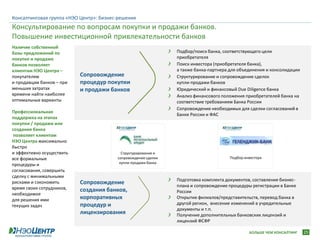 Консалтинговая группа «НЭО Центр»: бизнес-решения
Консультирование по вопросам покупки и продажи банков.
Повышение инвестиционной привлекательности банков
Наличие собственной
базы предложений по                                             Подбор/поиск банка, соответствующего цели
покупке и продаже                                               приобретателя
банков позволяет                                                Поиск инвестора (приобретателя банка),
клиентам НЭО Центра –                                           а также банка-партнера для объединения и консолидации
покупателям                Сопровождение                        Структурирование и сопровождение сделок
и продавцам банков – при   процедур покупки                     купли-продажи банков
меньших затратах           и продажи банков                     Юридический и финансовый Due Diligence банка
времени найти наиболее                                          Анализ финансового положения приобретателей банка на
оптимальные варианты                                            соответствие требованиям Банка России
                                                                Сопровождение необходимых для сделки согласований в
Профессиональная
                                                                Банке России и ФАС
поддержка на этапах
покупки / продажи или
создания банка
 позволяет клиентам
НЭО Центра максимально
быстро
и эффективно осуществить                   Структурирование и
все формальные                           сопровождение сделки                          Подбор инвестора
                                          купли-продажи банка
процедуры и
согласования, совершить
сделку с минимальными
                                                                Подготовка комплекта документов, составление бизнес-
рисками и сэкономить       Сопровождение                        плана и сопровождение процедуры регистрации в Банке
время своих сотрудников,   создания банков,
необходимое                                                     России
для решения ими            корпоративных                        Открытие филиалов/представительств, перевод банка в
текущих задач              процедур и                           другой регион, внесение изменений в учредительные
                                                                документы и т.п.
                           лицензирования                       Получение дополнительных банковских лицензий и
                                                                лицензий ФСФР

                                                                                                БОЛЬШЕ ЧЕМ КОНСАЛТИНГ   25
 