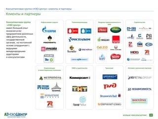 Консалтинговая группа «НЭО Центр»: клиенты и партнеры

Клиенты и партнеры
Консалтинговая группа        Нефтегазовая отрасль       Телекоммуникации     Пищевая промышленность и              Строительство
 «НЭО Центр»                                                                           АПК

имеет большой опыт
оказания услуг
предприятиям различных
сфер деятельности,
государственным
органам, на постоянной
основе сотрудничает с
ведущими
международными
аудиторами
и консультантами



                                 Управляющие            СМИ и издательства          Транспорт               Оптовая и розничная торговля
                          и инвестиционные компании




                                                                                                        БОЛЬШЕ ЧЕМ КОНСАЛТИНГ         28
 