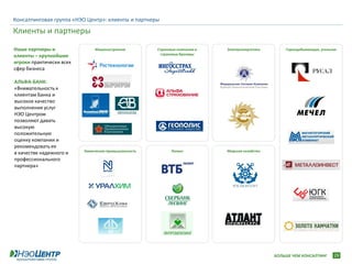 Консалтинговая группа «НЭО Центр»: клиенты и партнеры

Клиенты и партнеры
Наши партнеры и                Машиностроение         Страховые компании и   Электроэнергетика       Горнодобывающая, угольная
клиенты – крупнейшие                                   страховые брокеры

игроки практически всех
сфер бизнеса

АЛЬФА-БАНК:
«Внимательность к
клиентам Банка и
высокое качество
выполнения услуг
НЭО Центром
позволяют давать
высокую
положительную
оценку компании и
рекомендовать ее
                          Химическая промышленность         Лизинг           Морское хозяйство
в качестве надежного и
профессионального
партнера»




                                                                                                 БОЛЬШЕ ЧЕМ КОНСАЛТИНГ      29
 