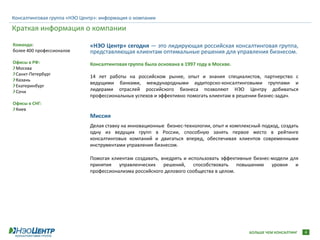 Консалтинговая группа «НЭО Центр»: информация о компании

Краткая информация о компании
Команда:                      «НЭО Центр» сегодня — это лидирующая российская консалтинговая группа,
более 400 профессионалов      представляющая клиентам оптимальные решения для управления бизнесом.
Офисы в РФ:                   Консалтинговая группа была основана в 1997 году в Москве.
 Москва
 Санкт-Петербург
                              14 лет работы на российском рынке, опыт и знания специалистов, партнерство с
 Казань
                              ведущими банками, международными аудиторско-консалтинговыми группами и
 Екатеринбург
 Сочи                         лидерами отраслей российского бизнеса позволяют НЭО Центру добиваться
                              профессиональных успехов и эффективно помогать клиентам в решении бизнес-задач.
Офисы в СНГ:
 Киев
                              Миссия
                              Делая ставку на инновационные бизнес-технологии, опыт и комплексный подход, создать
                              одну из ведущих групп в России, способную занять первое место в рейтинге
                              консалтинговых компаний и двигаться вперед, обеспечивая клиентов современными
                              инструментами управления бизнесом.

                              Помогая клиентам создавать, внедрять и использовать эффективные бизнес-модели для
                              принятия управленческих решений, способствовать повышению уровня и
                              профессионализма российского делового сообщества в целом.




                                                                                             БОЛЬШЕ ЧЕМ КОНСАЛТИНГ   4
 
