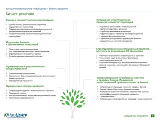 Консалтинговая группа «НЭО Центр»: бизнес-решения

Бизнес-решения
Оценка и стоимостное консультирование                 Повышение инвестиционной
                                                      привлекательности территорий
  Оценка бизнеса, инвестиционных проектов,
  имущественных комплексов                              Разработка финансовой и инвестиционной
  Повышение инвестиционной привлекательности и          стратегии территории (региона)
  увеличение капитализации компаний                     Разработка механизмов реализации
  Построение систем управления имущественными           инфраструктурных проектов, мониторинг проектов
  комплексами                                           с целевым финансированием
                                                        Содействие в подготовке и реализации проектов
                                                        государственно-частного партнерства
Подготовка бизнеса
к привлечению инвестиций
  Подготовка пакета документации                      Структурирование инвестиционных проектов,
  для привлечения кредитного финансирования           контроль их реализации, 4D-технологии
  Структурирование кредитных сделок
  Разработка инвестиционной стратегии                   Комплексная экспертиза инвестиционных проектов
                                                        Технический аудит и мониторинг реализации
                                                        инвестиционных проектов
                                                        4D-онлайн-контроль хода реализации инвестиционного
                                                        проекта на основе изменяющейся во времени трёхмерной
Стратегическое и управленческое                         модели
консультирование
  Стратегическое планирование
  Комплексное бизнес-моделирование и реинжиниринг
  бизнес-процессов                                    Консультирование по вопросам покупки
  Корпоративное управление                            и продажи банков. Повышение
                                                      инвестиционной привлекательности банков
Юридическое консультирование                            Сопровождение процедур покупки и продажи банков
                                                        Оценка банков. Подготовка банков к продаже
  Сопровождение сделок и инвестиционных проектов
                                                        Построение эффективной системы управления в банках,
  Разрешение споров
                                                        анализ эффективности банковских продуктов
  Консультирование по вопросам корпоративного права
                                                        Создание банков
  Налоговое консультирование
                                                        Сопровождение корпоративных процедур и лицензирования




                                                                                  БОЛЬШЕ ЧЕМ КОНСАЛТИНГ        9
 