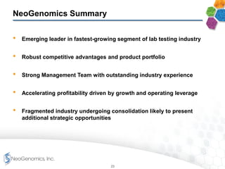 NeoGenomics Summary
• Emerging leader in fastest-growing segment of lab testing industry
• Robust competitive advantages and product portfolio
• Strong Management Team with outstanding industry experience
• Accelerating profitability driven by growth and operating leverage
• Fragmented industry undergoing consolidation likely to present
additional strategic opportunities
23
 