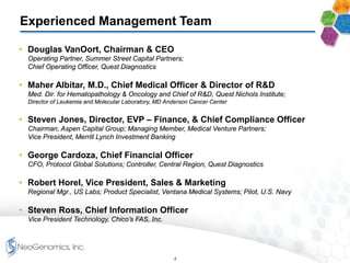 Experienced Management Team
• Douglas VanOort, Chairman & CEO
Operating Partner, Summer Street Capital Partners;
Chief Operating Officer, Quest Diagnostics
• Maher Albitar, M.D., Chief Medical Officer & Director of R&D
Med. Dir. for Hematopathology & Oncology and Chief of R&D, Quest Nichols Institute;
Director of Leukemia and Molecular Laboratory, MD Anderson Cancer Center
• Steven Jones, Director, EVP – Finance, & Chief Compliance Officer
Chairman, Aspen Capital Group; Managing Member, Medical Venture Partners;
Vice President, Merrill Lynch Investment Banking
• George Cardoza, Chief Financial Officer
CFO, Protocol Global Solutions; Controller, Central Region, Quest Diagnostics
• Robert Horel, Vice President, Sales & Marketing
Regional Mgr., US Labs; Product Specialist, Ventana Medical Systems; Pilot, U.S. Navy
• Steven Ross, Chief Information Officer
Vice President Technology, Chico’s FAS, Inc.
4
 