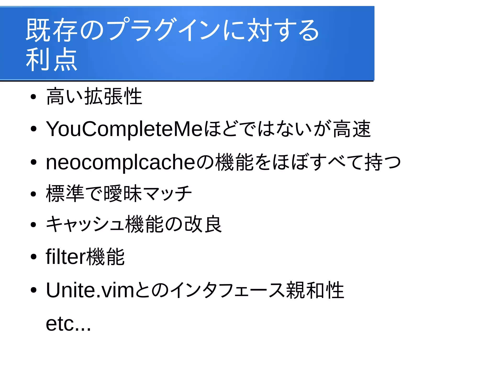 既存のプラグインに対する
利点
●

高い拡張性

●

YouCompleteMeほどではないが高速

●

neocomplcacheの機能をほぼすべて持つ

●

標準で曖昧マッチ

●

キャッシュ機能の改良

●

filter機能

●

Unite.vimとのインタフェース親和性
etc...

 